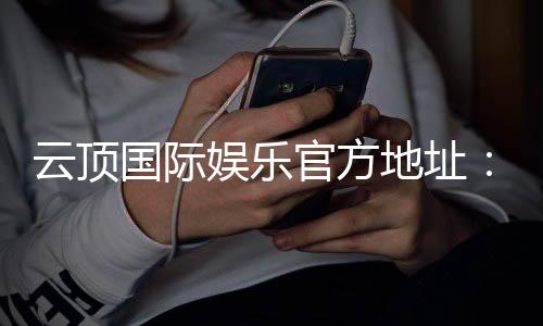 云顶国际娱乐官方地址：畅享顶级棋牌与电子游艺的尊贵体验