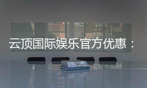云顶国际娱乐官方优惠：畅享独家福利与高额返水活动