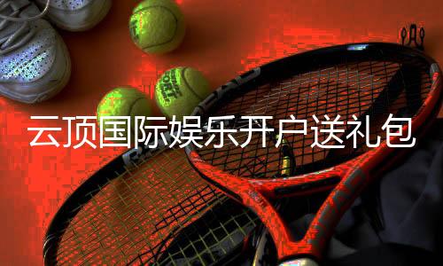 云顶国际娱乐开户送礼包：新会员专享豪礼大放送