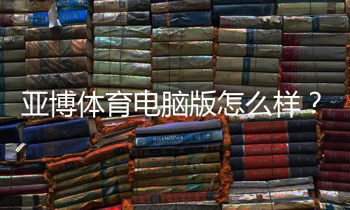 亚博体育电脑版怎么样?安装教程、功能评测与安全性全面解析