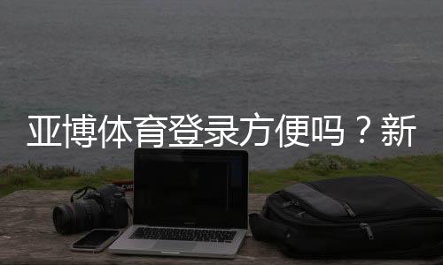 亚博体育登录方便吗？新手快速注册登录教程与常见问题解析
