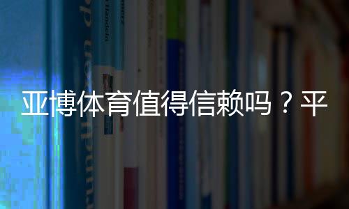 亚博体育值得信赖吗？平台安全、提款速度与用户口碑全方位评测