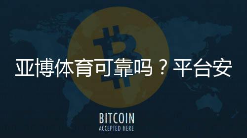 亚博体育可靠吗?平台安全性、提款流程与真实用户口碑全面解析