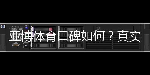 亚博体育口碑如何？真实用户评价、信誉与提款体验全面解析