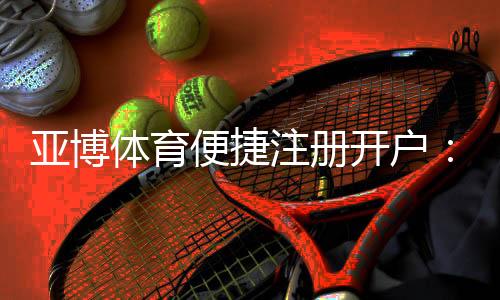 亚博体育便捷注册开户：新手3分钟快速完成注册与账号安全设置