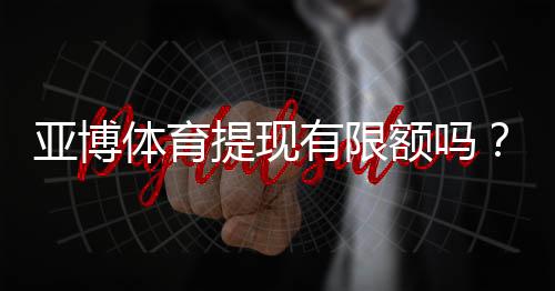 亚博体育提现有限额吗?提现额度、限制规则与快速到账完整解析