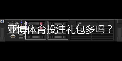 亚博体育投注礼包多吗？最新优惠礼包种类、领取攻略与注意事项