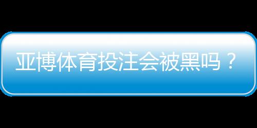 亚博体育投注会被黑吗？安全性真相、常见风险与防护全攻略