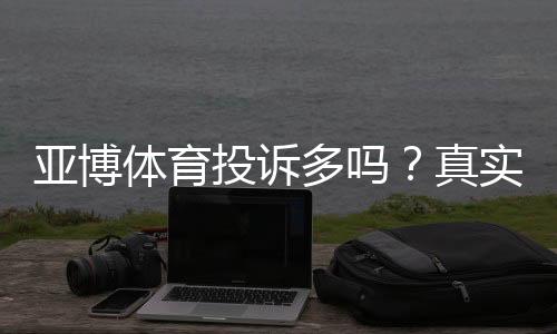 亚博体育投诉多吗？真实投诉数据、常见问题与维权攻略