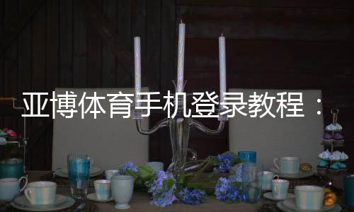 亚博体育手机登录教程：手机登录步骤、常见问题与安全设置详解