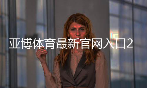 亚博体育最新官网入口2026访问方法与安全登录全攻略