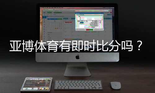 亚博体育有即时比分吗？实时比分功能、查看方法与常见问题详解