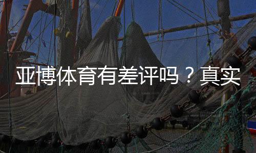 亚博体育有差评吗？真实用户评价、常见投诉与平台信誉全面解析