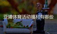 亚博体育活动福利有哪些？最新优惠领取攻略与注意事项