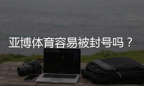 亚博体育容易被封号吗?封号原因、申诉流程与防封实用攻略