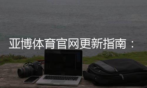 亚博体育官网更新指南：最新版更新内容、下载安装与常见问题解答