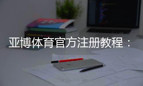 亚博体育官方注册教程：新手一步步完成注册流程与常见问题解答