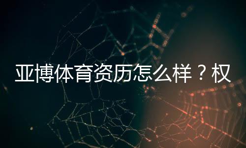 亚博体育资历怎么样?权威资质与监管安全性全面解读