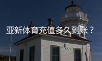 亚新体育充值多久到账？到账时间、延迟原因与快速处理方法