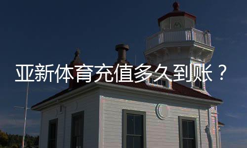 亚新体育充值多久到账？到账时间、延迟原因与快速处理方法