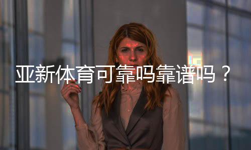 亚新体育可靠吗靠谱吗？真实评测：安全性、提现与用户口碑一次看懂