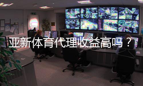 亚新体育代理收益高吗？佣金比例、成本核算与真实收入案例深度解析