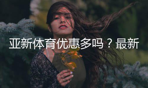 亚新体育优惠多吗?最新优惠活动、领取攻略与注意事项全解析