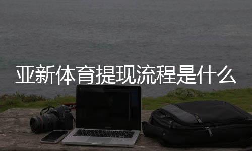亚新体育提现流程是什么？提现步骤、到账时间与常见问题全面解析