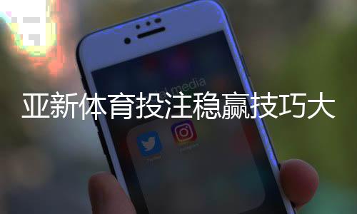 亚新体育投注稳赢技巧大全：盘口分析、资金管理与实战攻略