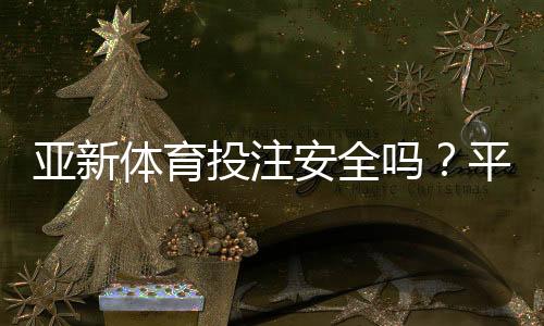 亚新体育投注安全吗?平台安全性、信誉与提款风险全面解析