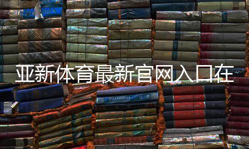 亚新体育最新官网入口在哪里?官方地址与快速注册登录指南