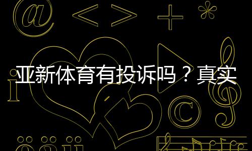 亚新体育有投诉吗？真实投诉案例、处理结果与维权攻略