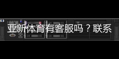 亚新体育有客服吗?联系客服方式、响应时间与常见问题解答