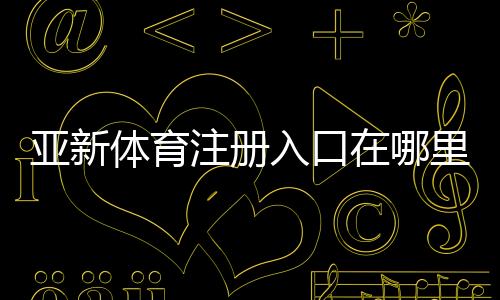 亚新体育注册入口在哪里？2026最新注册流程、实名认证与常见问题解答