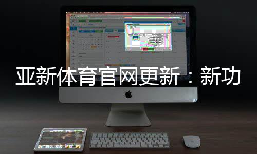 亚新体育官网更新：新功能、界面变动与账号安全全解析