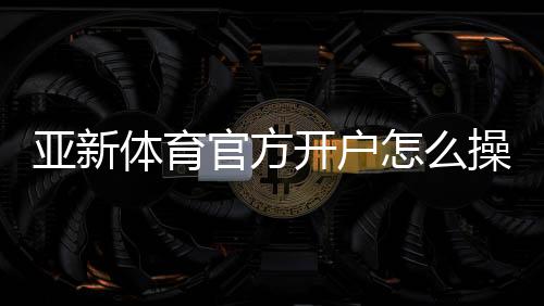亚新体育官方开户怎么操作?新手注册流程与安全注意事项详解