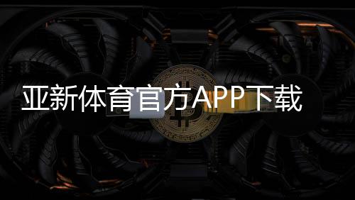 亚新体育官方APP下载攻略:最新版安装、账号注册与常见问题全解析