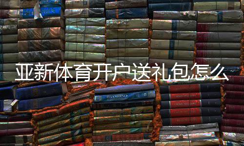 亚新体育开户送礼包怎么领取？注册步骤、优惠规则与新手安全攻略