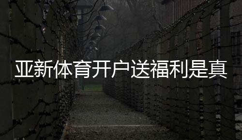 亚新体育开户送福利是真的吗？最新注册优惠、领取步骤与注意事项
