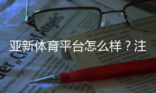 亚新体育平台怎么样?注册流程、安全性、玩法与优惠全方位评测