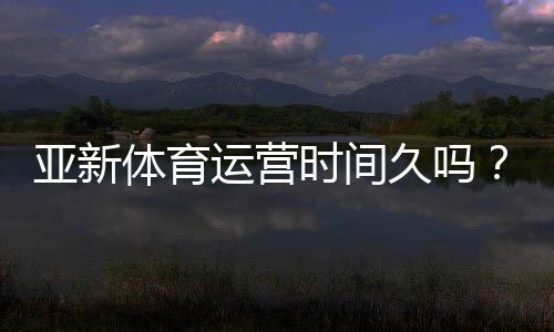 亚新体育运营时间久吗？真实运营年限、资质与口碑全面解析