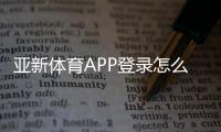 亚新体育APP登录怎么操作？新手注册、快速登录与常见问题解决