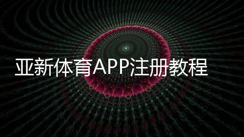 亚新体育APP注册教程：手机快速注册步骤、账号验证与常见问题详解
