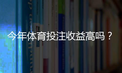 今年体育投注收益高吗?深度解析市场趋势、影响因素与理性应对