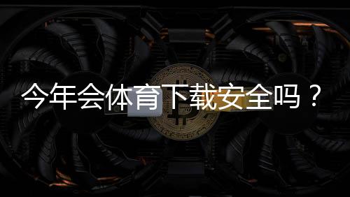 今年会体育下载安全吗？一分钟看懂安全风险与安装防护指南