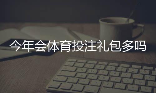今年会体育投注礼包多吗？优惠活动汇总与领取攻略