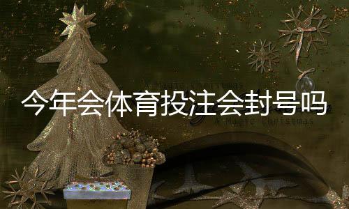 今年会体育投注会封号吗？官方政策解读与合规自查攻略