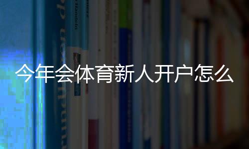 今年会体育新人开户怎么开？详细注册流程、实名认证与首充优惠指南