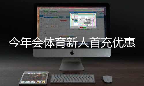 今年会体育新人首充优惠怎么领取？新手必看流程、规则与注意事项