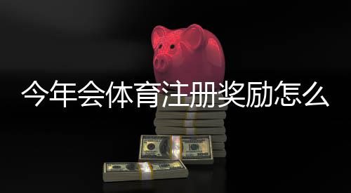 今年会体育注册奖励怎么领取？最新活动规则、领取技巧与注意事项
